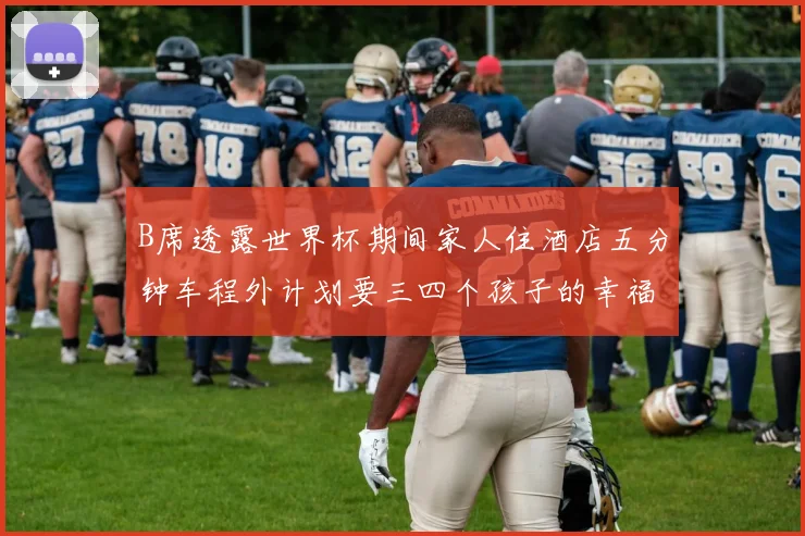 B席透露世界杯期间家人住酒店五分钟车程外计划要三四个孩子的幸福生活