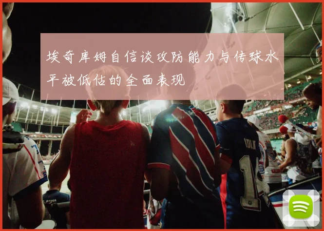 埃奇库姆自信谈攻防能力与传球水平被低估的全面表现