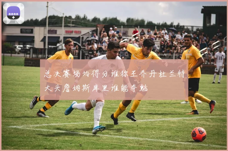 总决赛场均得分谁称王乔丹杜兰特大头詹姆斯库里谁能夺魁