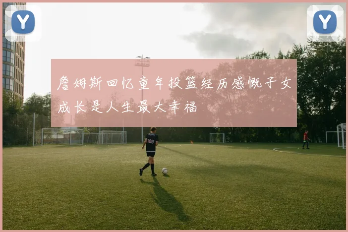 詹姆斯回忆童年投篮经历感慨子女成长是人生最大幸福