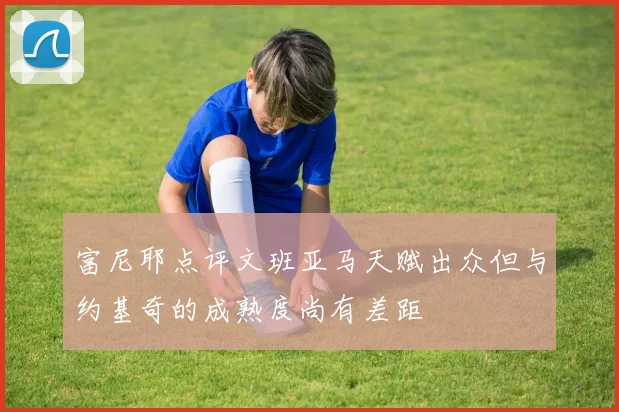 富尼耶点评文班亚马天赋出众但与约基奇的成熟度尚有差距
