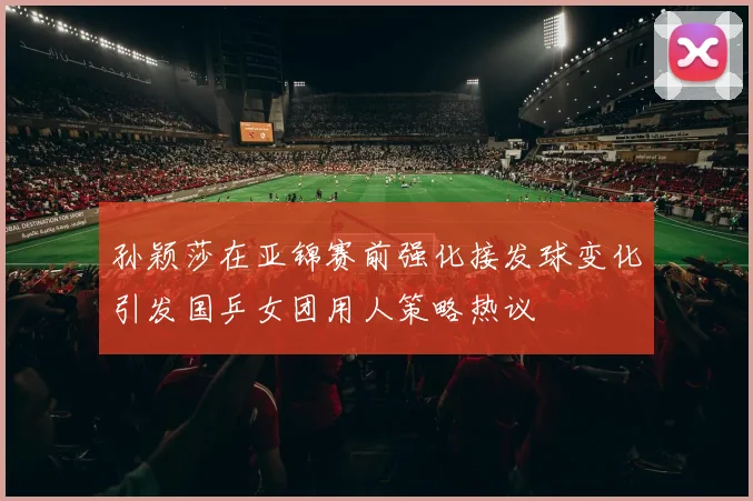 孙颖莎在亚锦赛前强化接发球变化引发国乒女团用人策略热议